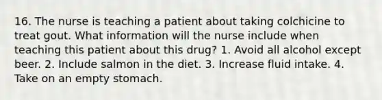 16. The nurse is teaching a patient about taking colchicine to treat gout. What information will the nurse include when teaching this patient about this drug? 1. Avoid all alcohol except beer. 2. Include salmon in the diet. 3. Increase fluid intake. 4. Take on an empty stomach.