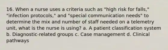 16. When a nurse uses a criteria such as "high risk for falls," "infection protocols," and "special communication needs" to determine the mix and number of staff needed on a telemetry unit, what is the nurse is using? a. A patient classification system b. Diagnostic-related groups c. Case management d. Clinical pathways