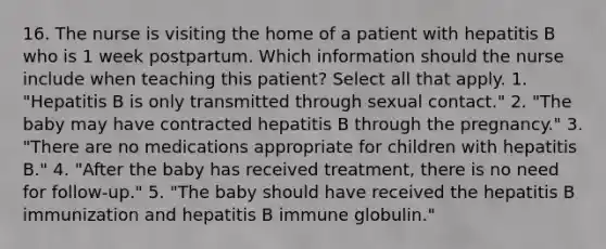 16. The nurse is visiting the home of a patient with hepatitis B who is 1 week postpartum. Which information should the nurse include when teaching this patient? Select all that apply. 1. "Hepatitis B is only transmitted through sexual contact." 2. "The baby may have contracted hepatitis B through the pregnancy." 3. "There are no medications appropriate for children with hepatitis B." 4. "After the baby has received treatment, there is no need for follow-up." 5. "The baby should have received the hepatitis B immunization and hepatitis B immune globulin."