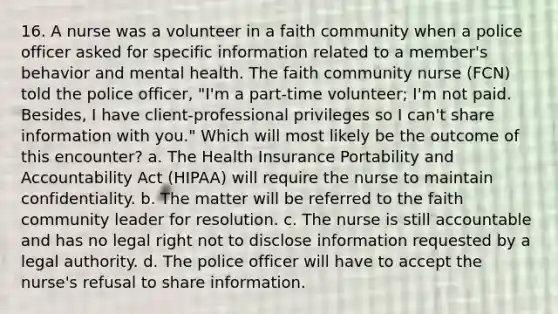 16. A nurse was a volunteer in a faith community when a police officer asked for specific information related to a member's behavior and mental health. The faith community nurse (FCN) told the police officer, "I'm a part-time volunteer; I'm not paid. Besides, I have client-professional privileges so I can't share information with you." Which will most likely be the outcome of this encounter? a. The Health Insurance Portability and Accountability Act (HIPAA) will require the nurse to maintain confidentiality. b. The matter will be referred to the faith community leader for resolution. c. The nurse is still accountable and has no legal right not to disclose information requested by a legal authority. d. The police officer will have to accept the nurse's refusal to share information.