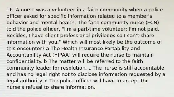 16. A nurse was a volunteer in a faith community when a police officer asked for specific information related to a member's behavior and mental health. The faith community nurse (FCN) told the police officer, "I'm a part-time volunteer; I'm not paid. Besides, I have client-professional privileges so I can't share information with you." Which will most likely be the outcome of this encounter? a The Health Insurance Portability and Accountability Act (HIPAA) will require the nurse to maintain confidentiality. b The matter will be referred to the faith community leader for resolution. c The nurse is still accountable and has no legal right not to disclose information requested by a legal authority. d The police officer will have to accept the nurse's refusal to share information.