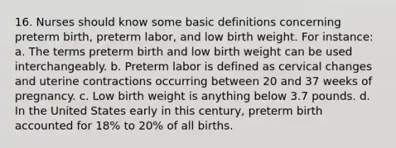 16. Nurses should know some basic definitions concerning preterm birth, preterm labor, and low birth weight. For instance: a. The terms preterm birth and low birth weight can be used interchangeably. b. Preterm labor is defined as cervical changes and uterine contractions occurring between 20 and 37 weeks of pregnancy. c. Low birth weight is anything below 3.7 pounds. d. In the United States early in this century, preterm birth accounted for 18% to 20% of all births.