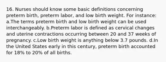 16. Nurses should know some basic definitions concerning preterm birth, preterm labor, and low birth weight. For instance: a.The terms preterm birth and low birth weight can be used interchangeably. b.Preterm labor is defined as cervical changes and uterine contractions occurring between 20 and 37 weeks of pregnancy. c.Low birth weight is anything below 3.7 pounds. d.In the United States early in this century, preterm birth accounted for 18% to 20% of all births.