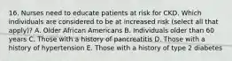 16. Nurses need to educate patients at risk for CKD. Which individuals are considered to be at increased risk (select all that apply)? A. Older African Americans B. Individuals older than 60 years C. Those with a history of pancreatitis D. Those with a history of hypertension E. Those with a history of type 2 diabetes