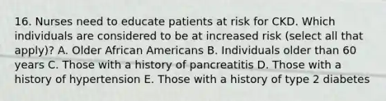 16. Nurses need to educate patients at risk for CKD. Which individuals are considered to be at increased risk (select all that apply)? A. Older African Americans B. Individuals older than 60 years C. Those with a history of pancreatitis D. Those with a history of hypertension E. Those with a history of type 2 diabetes