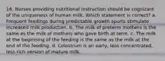 16. Nurses providing nutritional instruction should be cognizant of the uniqueness of human milk. Which statement is correct? a. Frequent feedings during predictable growth spurts stimulate increased milk production. b. The milk of preterm mothers is the same as the milk of mothers who gave birth at term. c. The milk at the beginning of the feeding is the same as the milk at the end of the feeding. d. Colostrum is an early, less concentrated, less rich version of mature milk.