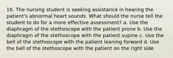 16. The nursing student is seeking assistance in hearing the patient's abnormal heart sounds. What should the nurse tell the student to do for a more effective assessment? a. Use the diaphragm of the stethoscope with the patient prone b. Use the diaphragm of the stethoscope with the patient supine c. Use the bell of the stethoscope with the patient leaning forward d. Use the bell of the stethoscope with the patient on the right side