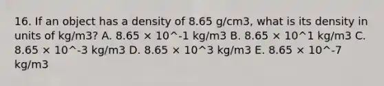 16. If an object has a density of 8.65 g/cm3, what is its density in units of kg/m3? A. 8.65 × 10^-1 kg/m3 B. 8.65 × 10^1 kg/m3 C. 8.65 × 10^-3 kg/m3 D. 8.65 × 10^3 kg/m3 E. 8.65 × 10^-7 kg/m3