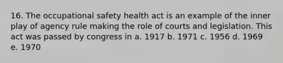 16. The occupational safety health act is an example of the inner play of agency rule making the role of courts and legislation. This act was passed by congress in a. 1917 b. 1971 c. 1956 d. 1969 e. 1970