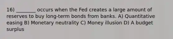 16) ________ occurs when the Fed creates a large amount of reserves to buy long-term bonds from banks. A) Quantitative easing B) Monetary neutrality C) Money illusion D) A budget surplus