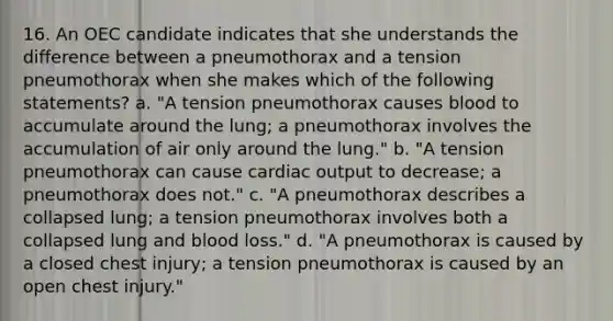 16. An OEC candidate indicates that she understands the difference between a pneumothorax and a tension pneumothorax when she makes which of the following statements? a. "A tension pneumothorax causes blood to accumulate around the lung; a pneumothorax involves the accumulation of air only around the lung." b. "A tension pneumothorax can cause cardiac output to decrease; a pneumothorax does not." c. "A pneumothorax describes a collapsed lung; a tension pneumothorax involves both a collapsed lung and blood loss." d. "A pneumothorax is caused by a closed chest injury; a tension pneumothorax is caused by an open chest injury."