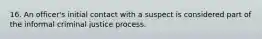 16. An officer's initial contact with a suspect is considered part of the informal criminal justice process.​