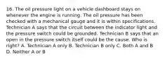 16. The oil pressure light on a vehicle dashboard stays on whenever the engine is running. The oil pressure has been checked with a mechanical gauge and it is within specifications. Technician A says that the circuit between the indicator light and the pressure switch could be grounded. Technician B says that an open in the pressure switch itself could be the cause. Who is right? A. Technician A only B. Technician B only C. Both A and B D. Neither A or B