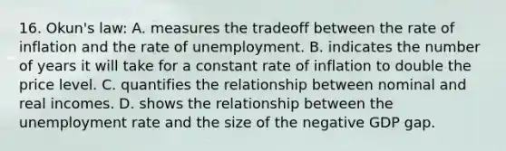 16. Okun's law: A. measures the tradeoff between the rate of inflation and the rate of unemployment. B. indicates the number of years it will take for a constant rate of inflation to double the price level. C. quantifies the relationship between nominal and real incomes. D. shows the relationship between the <a href='https://www.questionai.com/knowledge/kh7PJ5HsOk-unemployment-rate' class='anchor-knowledge'>unemployment rate</a> and the size of the negative GDP gap.