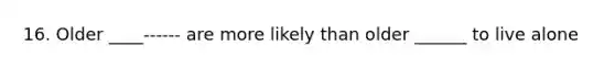 16. Older ____------ are more likely than older ______ to live alone