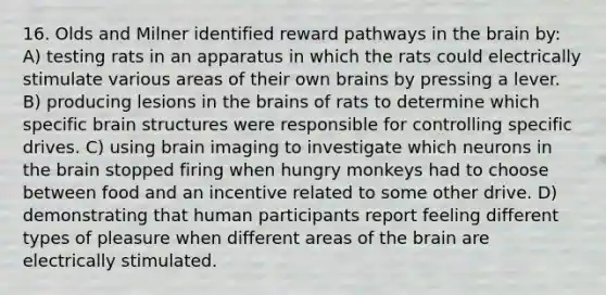 16. Olds and Milner identified reward pathways in the brain by: A) testing rats in an apparatus in which the rats could electrically stimulate various areas of their own brains by pressing a lever. B) producing lesions in the brains of rats to determine which specific brain structures were responsible for controlling specific drives. C) using brain imaging to investigate which neurons in the brain stopped firing when hungry monkeys had to choose between food and an incentive related to some other drive. D) demonstrating that human participants report feeling different types of pleasure when different areas of the brain are electrically stimulated.