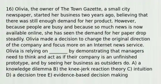 16) Olivia, the owner of The Town Gazette, a small city newspaper, started her business two years ago, believing that there was still enough demand for her product. However, because people are busy and because so much news is now available online, she has seen the demand for her paper drop steadily. Olivia made a decision to change the original direction of the company and focus more on an Internet news service. Olivia is relying on ________ by demonstrating that managers need to think and act as if their company is an unfinished prototype, and by seeing her business as outsiders do. A) a knowledge dilemma B) the knee-jerk reaction theory C) intuition D) a decision tree E) evidence-based decision making