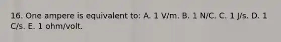 16. One ampere is equivalent to: A. 1 V/m. B. 1 N/C. C. 1 J/s. D. 1 C/s. E. 1 ohm/volt.