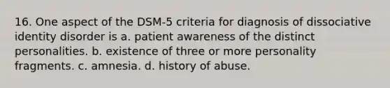 16. One aspect of the DSM-5 criteria for diagnosis of dissociative identity disorder is a. patient awareness of the distinct personalities. b. existence of three or more personality fragments. c. ​amnesia. d. history of abuse.