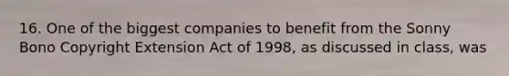 16. One of the biggest companies to benefit from the Sonny Bono Copyright Extension Act of 1998, as discussed in class, was