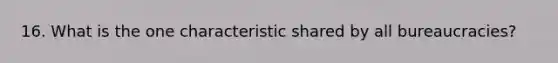 16. What is the one characteristic shared by all bureaucracies?