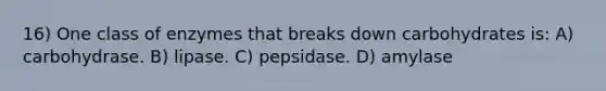 16) One class of enzymes that breaks down carbohydrates is: A) carbohydrase. B) lipase. C) pepsidase. D) amylase