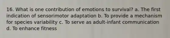 16. What is one contribution of emotions to survival? a. The first indication of sensorimotor adaptation b. To provide a mechanism for species variability c. To serve as adult-infant communication d. To enhance fitness