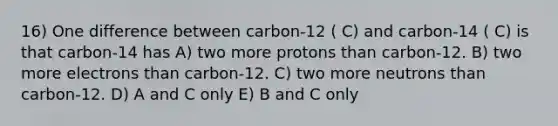 16) One difference between carbon-12 ( C) and carbon-14 ( C) is that carbon-14 has A) two more protons than carbon-12. B) two more electrons than carbon-12. C) two more neutrons than carbon-12. D) A and C only E) B and C only