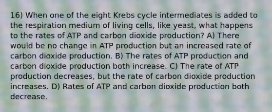 16) When one of the eight Krebs cycle intermediates is added to the respiration medium of living cells, like yeast, what happens to the rates of ATP and carbon dioxide production? A) There would be no change in ATP production but an increased rate of carbon dioxide production. B) The rates of ATP production and carbon dioxide production both increase. C) The rate of ATP production decreases, but the rate of carbon dioxide production increases. D) Rates of ATP and carbon dioxide production both decrease.