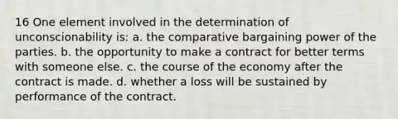 16 One element involved in the determination of unconscionability is: a. the comparative bargaining power of the parties. b. the opportunity to make a contract for better terms with someone else. c. the course of the economy after the contract is made. d. whether a loss will be sustained by performance of the contract.