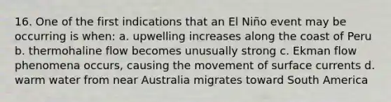 16. One of the first indications that an El Niño event may be occurring is when: a. upwelling increases along the coast of Peru b. thermohaline flow becomes unusually strong c. Ekman flow phenomena occurs, causing the movement of surface currents d. warm water from near Australia migrates toward South America