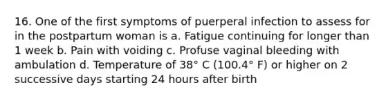 16. One of the first symptoms of puerperal infection to assess for in the postpartum woman is a. Fatigue continuing for longer than 1 week b. Pain with voiding c. Profuse vaginal bleeding with ambulation d. Temperature of 38° C (100.4° F) or higher on 2 successive days starting 24 hours after birth