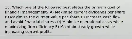 16. Which one of the following best states the primary goal of financial management? A) Maximize current dividends per share B) Maximize the current value per share C) Increase cash flow and avoid financial distress D) Minimize operational costs while maximizing firm efficiency E) Maintain steady growth while increasing current profits