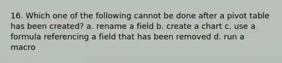 16. Which one of the following cannot be done after a pivot table has been created? a. rename a field b. create a chart c. use a formula referencing a field that has been removed d. run a macro