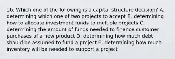 16. Which one of the following is a capital structure decision? A. determining which one of two projects to accept B. determining how to allocate investment funds to multiple projects C. determining the amount of funds needed to finance customer purchases of a new product D. determining how much debt should be assumed to fund a project E. determining how much inventory will be needed to support a project