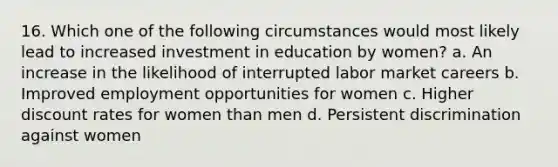 16. Which one of the following circumstances would most likely lead to increased investment in education by women? a. An increase in the likelihood of interrupted labor market careers b. Improved employment opportunities for women c. Higher discount rates for women than men d. Persistent discrimination against women