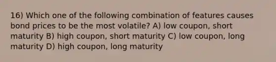 16) Which one of the following combination of features causes bond prices to be the most volatile? A) low coupon, short maturity B) high coupon, short maturity C) low coupon, long maturity D) high coupon, long maturity