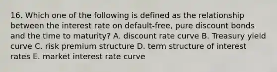 16. Which one of the following is defined as the relationship between the interest rate on default-free, pure discount bonds and the time to maturity? A. discount rate curve B. Treasury yield curve C. risk premium structure D. term structure of interest rates E. market interest rate curve