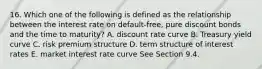 16. Which one of the following is defined as the relationship between the interest rate on default-free, pure discount bonds and the time to maturity? A. discount rate curve B. Treasury yield curve C. risk premium structure D. term structure of interest rates E. market interest rate curve See Section 9.4.