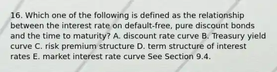 16. Which one of the following is defined as the relationship between the interest rate on default-free, pure discount bonds and the time to maturity? A. discount rate curve B. Treasury yield curve C. risk premium structure D. term structure of interest rates E. market interest rate curve See Section 9.4.