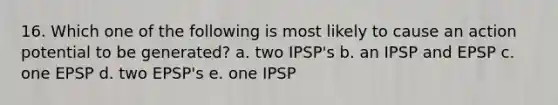 16. Which one of the following is most likely to cause an action potential to be generated? a. two IPSP's b. an IPSP and EPSP c. one EPSP d. two EPSP's e. one IPSP