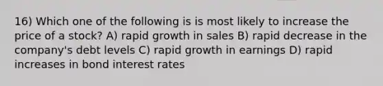 16) Which one of the following is is most likely to increase the price of a stock? A) rapid growth in sales B) rapid decrease in the company's debt levels C) rapid growth in earnings D) rapid increases in bond interest rates