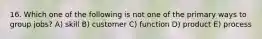 16. Which one of the following is not one of the primary ways to group jobs? A) skill B) customer C) function D) product E) process