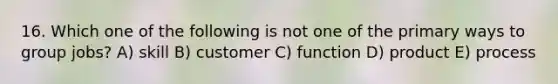 16. Which one of the following is not one of the primary ways to group jobs? A) skill B) customer C) function D) product E) process