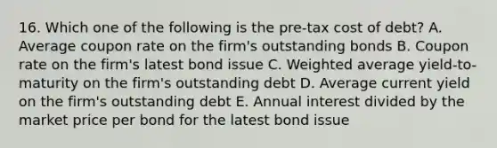 16. Which one of the following is the pre-tax cost of debt? A. Average coupon rate on the firm's outstanding bonds B. Coupon rate on the firm's latest bond issue C. Weighted average yield-to-maturity on the firm's outstanding debt D. Average current yield on the firm's outstanding debt E. Annual interest divided by the market price per bond for the latest bond issue