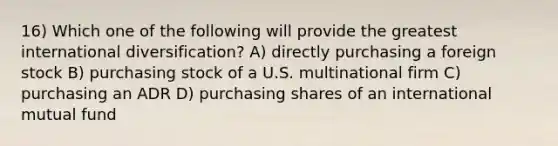 16) Which one of the following will provide the greatest international diversification? A) directly purchasing a foreign stock B) purchasing stock of a U.S. multinational firm C) purchasing an ADR D) purchasing shares of an international mutual fund