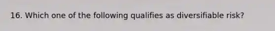 16. Which one of the following qualifies as diversifiable risk?