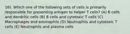 16). Which one of the following sets of cells is primarily responsible for presenting antigen to helper T cells? (A) B cells and dendritic cells (B) B cells and cytotoxic T cells (C) Macrophages and eosinophils (D) Neutrophils and cytotoxic T cells (E) Neutrophils and plasma cells