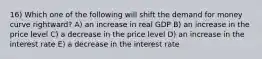 16) Which one of the following will shift the demand for money curve rightward? A) an increase in real GDP B) an increase in the price level C) a decrease in the price level D) an increase in the interest rate E) a decrease in the interest rate