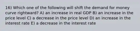 16) Which one of the following will shift the demand for money curve rightward? A) an increase in real GDP B) an increase in the price level C) a decrease in the price level D) an increase in the interest rate E) a decrease in the interest rate